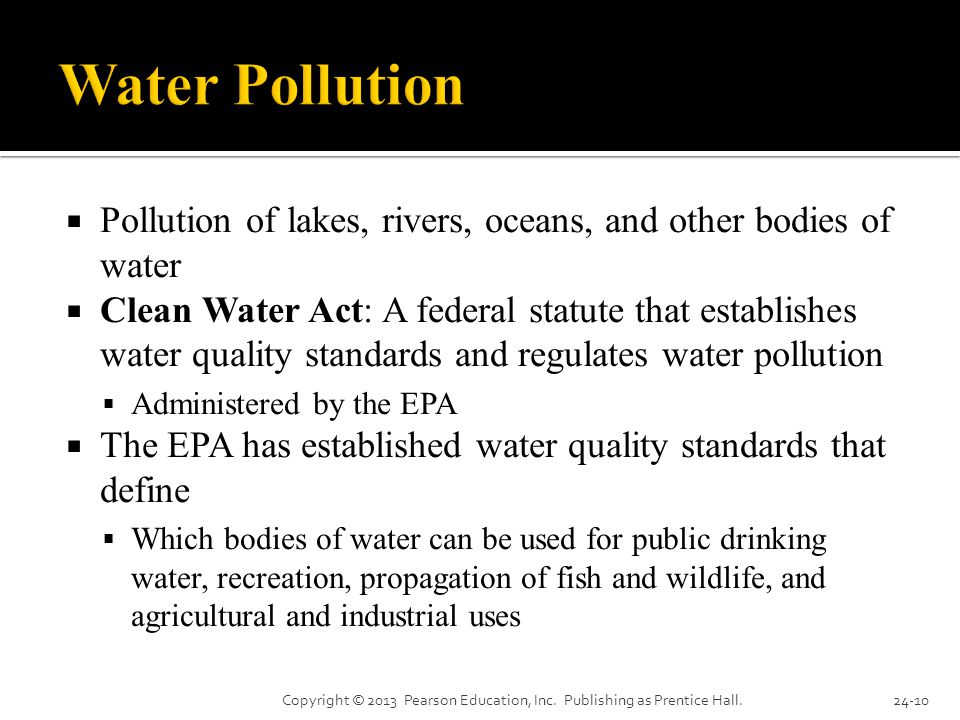  Pollution of lakes, rivers, oceans, and other bodies of water  Clean Water Act: A federal statute that establishes water quality standards and regulates water pollution  Administered by the EPA  The EPA has established water quality standards that define  Which bodies of water can be used for public drinking water, recreation, propagation of fish and wildlife, and agricultural and industrial uses Copyright © 2013 Pearson Education, Inc.