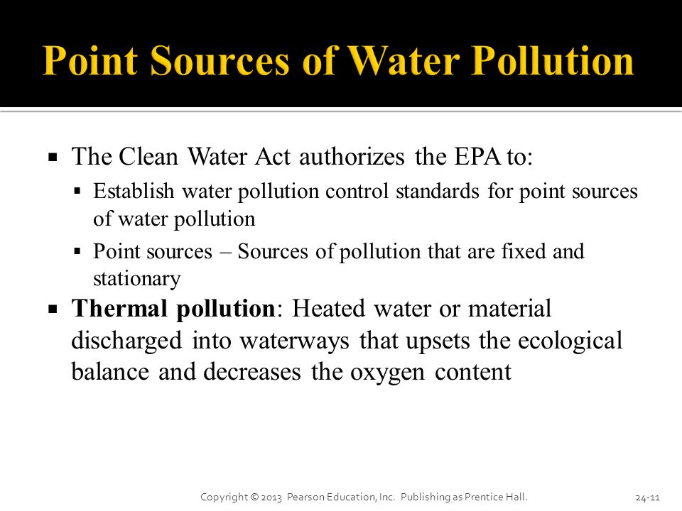 The Clean Water Act authorizes the EPA to:  Establish water pollution control standards for point sources of water pollution  Point sources – Sources of pollution that are fixed and stationary  Thermal pollution: Heated water or material discharged into waterways that upsets the ecological balance and decreases the oxygen content Copyright © 2013 Pearson Education, Inc.
