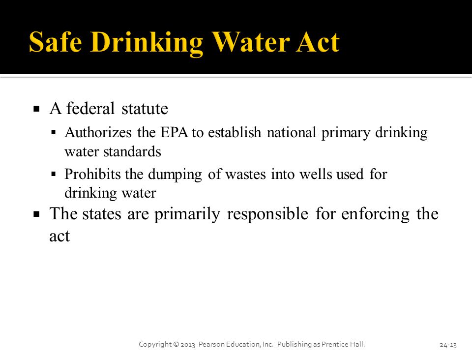  A federal statute  Authorizes the EPA to establish national primary drinking water standards  Prohibits the dumping of wastes into wells used for drinking water  The states are primarily responsible for enforcing the act Copyright © 2013 Pearson Education, Inc.
