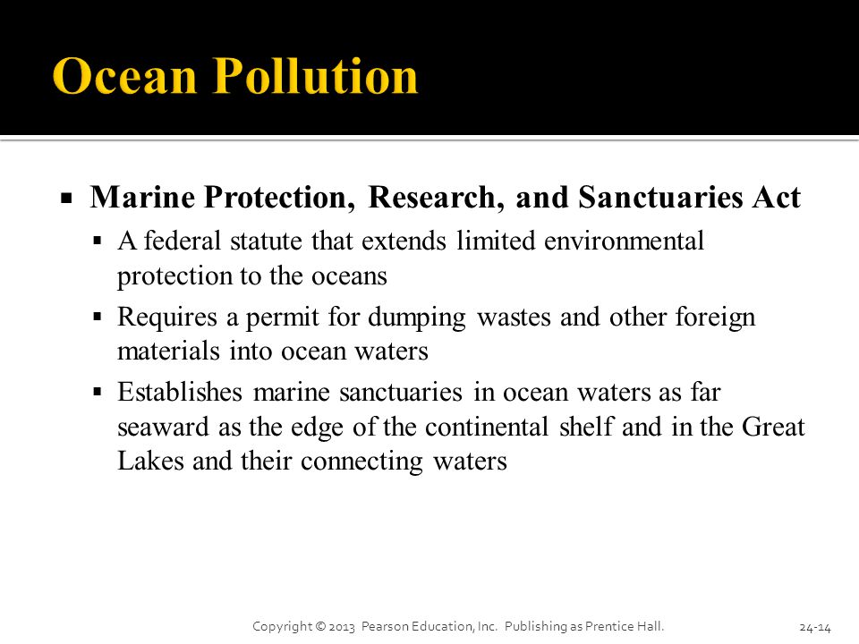  Marine Protection, Research, and Sanctuaries Act  A federal statute that extends limited environmental protection to the oceans  Requires a permit for dumping wastes and other foreign materials into ocean waters  Establishes marine sanctuaries in ocean waters as far seaward as the edge of the continental shelf and in the Great Lakes and their connecting waters Copyright © 2013 Pearson Education, Inc.