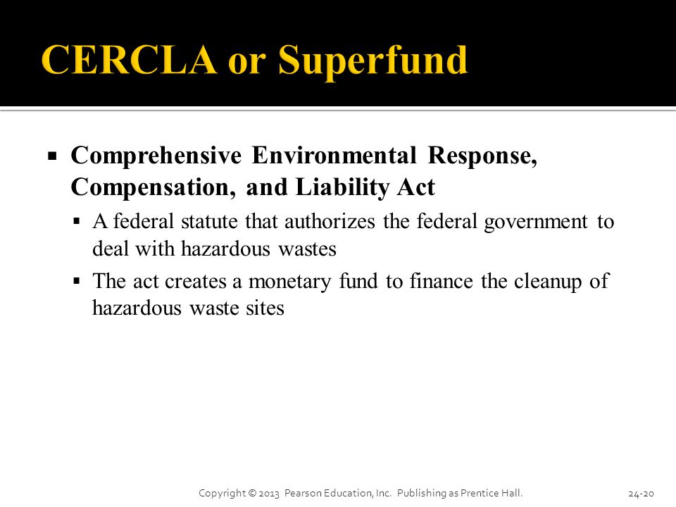  Comprehensive Environmental Response, Compensation, and Liability Act  A federal statute that authorizes the federal government to deal with hazardous wastes  The act creates a monetary fund to finance the cleanup of hazardous waste sites Copyright © 2013 Pearson Education, Inc.