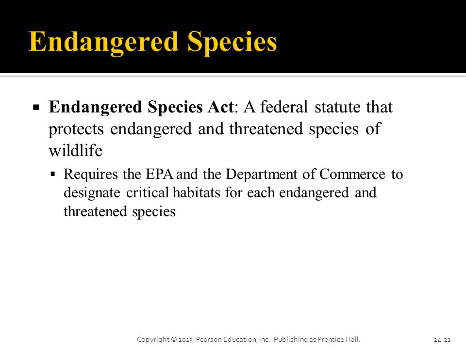  Endangered Species Act: A federal statute that protects endangered and threatened species of wildlife  Requires the EPA and the Department of Commerce to designate critical habitats for each endangered and threatened species Copyright © 2013 Pearson Education, Inc.
