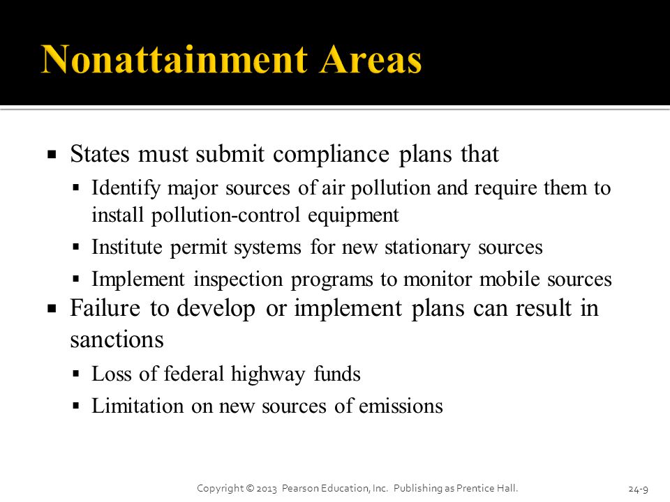  States must submit compliance plans that  Identify major sources of air pollution and require them to install pollution-control equipment  Institute permit systems for new stationary sources  Implement inspection programs to monitor mobile sources  Failure to develop or implement plans can result in sanctions  Loss of federal highway funds  Limitation on new sources of emissions Copyright © 2013 Pearson Education, Inc.