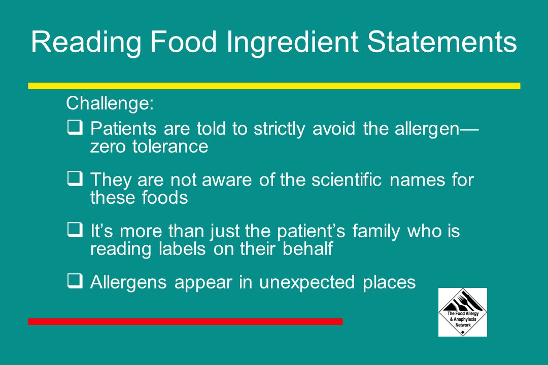 Reading Food Ingredient Statements Challenge:  Patients are told to strictly avoid the allergen— zero tolerance  They are not aware of the scientific names for these foods  It’s more than just the patient’s family who is reading labels on their behalf  Allergens appear in unexpected places