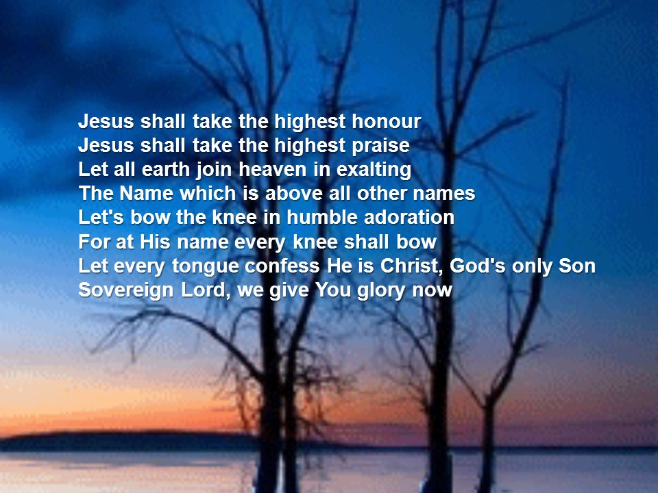 Jesus shall take the highest honour Jesus shall take the highest praise Let all earth join heaven in exalting The Name which is above all other names Let s bow the knee in humble adoration For at His name every knee shall bow Let every tongue confess He is Christ, God s only Son Sovereign Lord, we give You glory now