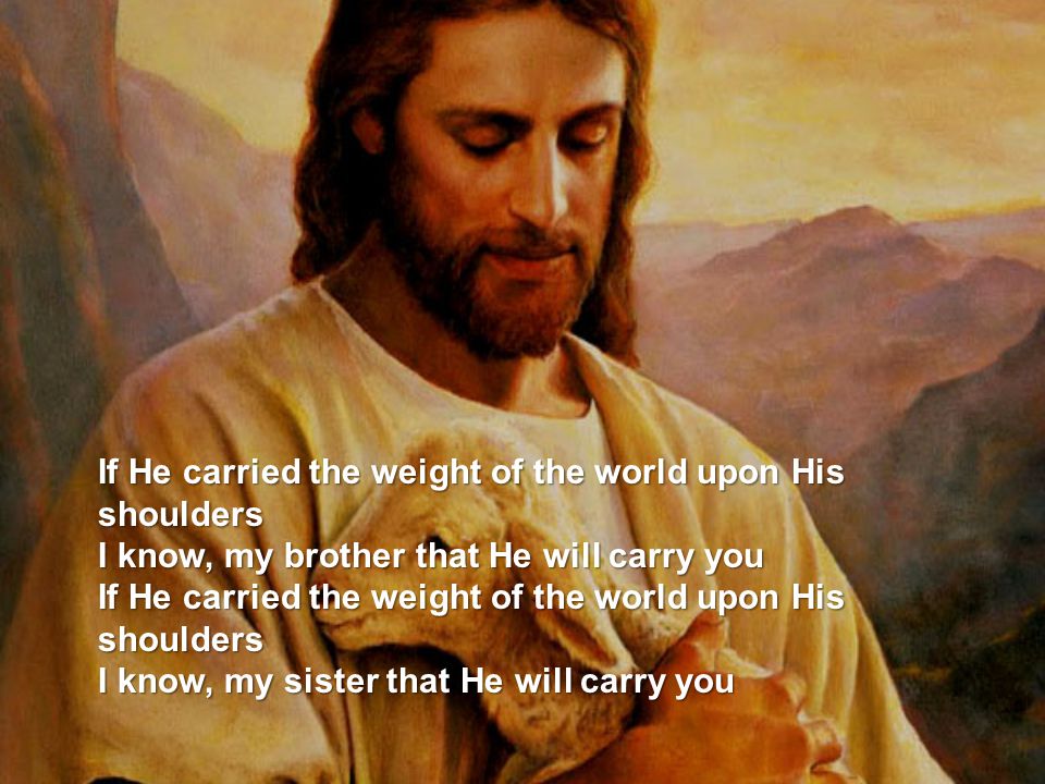 If He carried the weight of the world upon His shoulders I know, my brother that He will carry you If He carried the weight of the world upon His shoulders I know, my sister that He will carry you