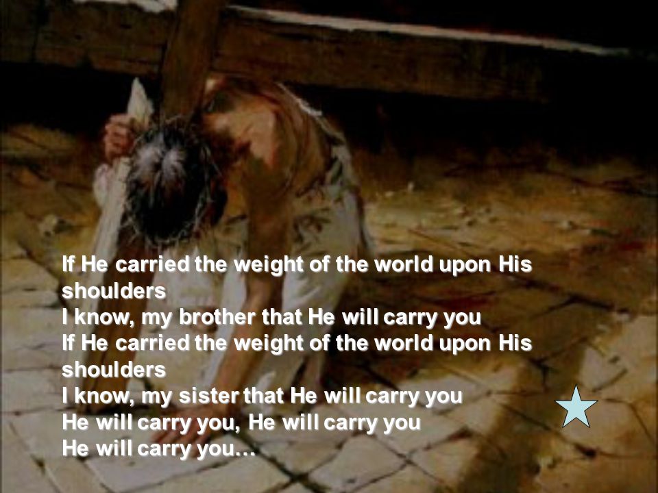 If He carried the weight of the world upon His shoulders I know, my brother that He will carry you If He carried the weight of the world upon His shoulders I know, my sister that He will carry you He will carry you, He will carry you He will carry you…