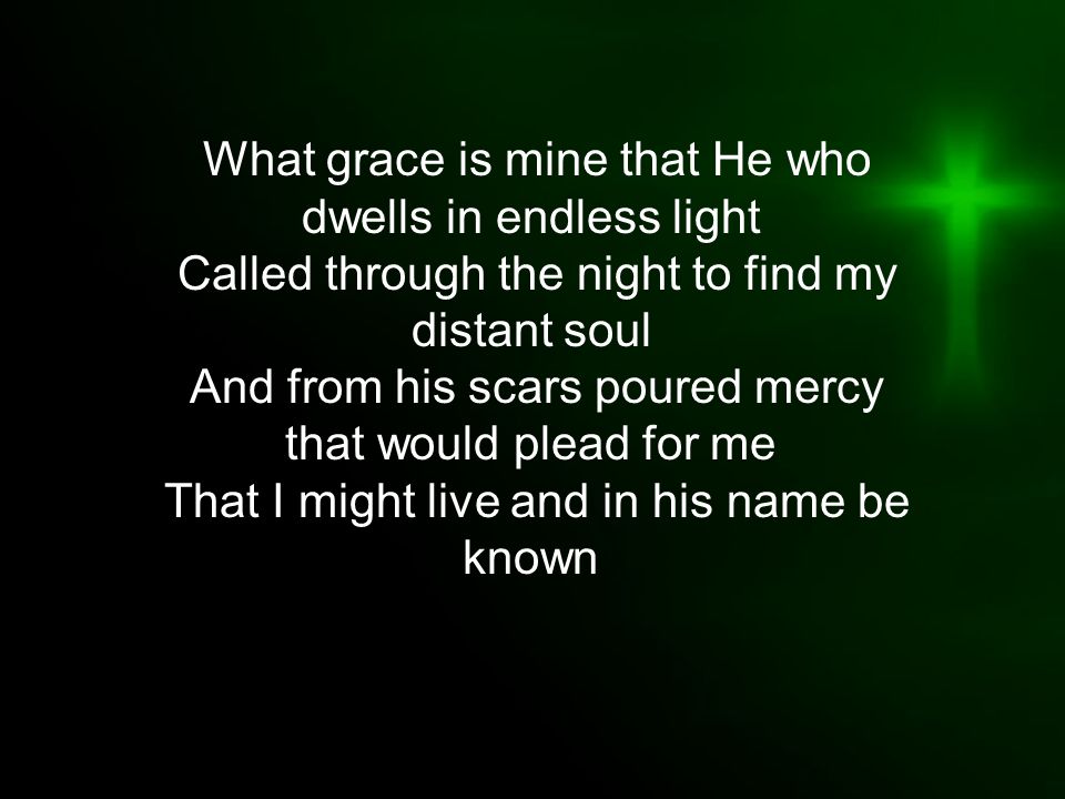 What grace is mine that He who dwells in endless light Called through the night to find my distant soul And from his scars poured mercy that would plead for me That I might live and in his name be known