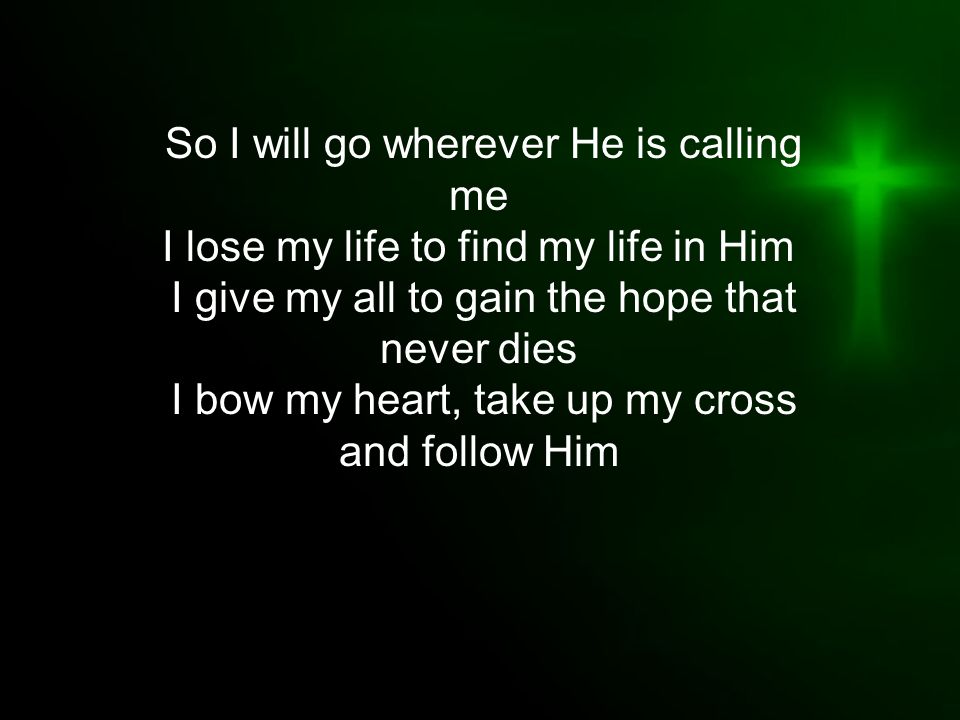 So I will go wherever He is calling me I lose my life to find my life in Him I give my all to gain the hope that never dies I bow my heart, take up my cross and follow Him