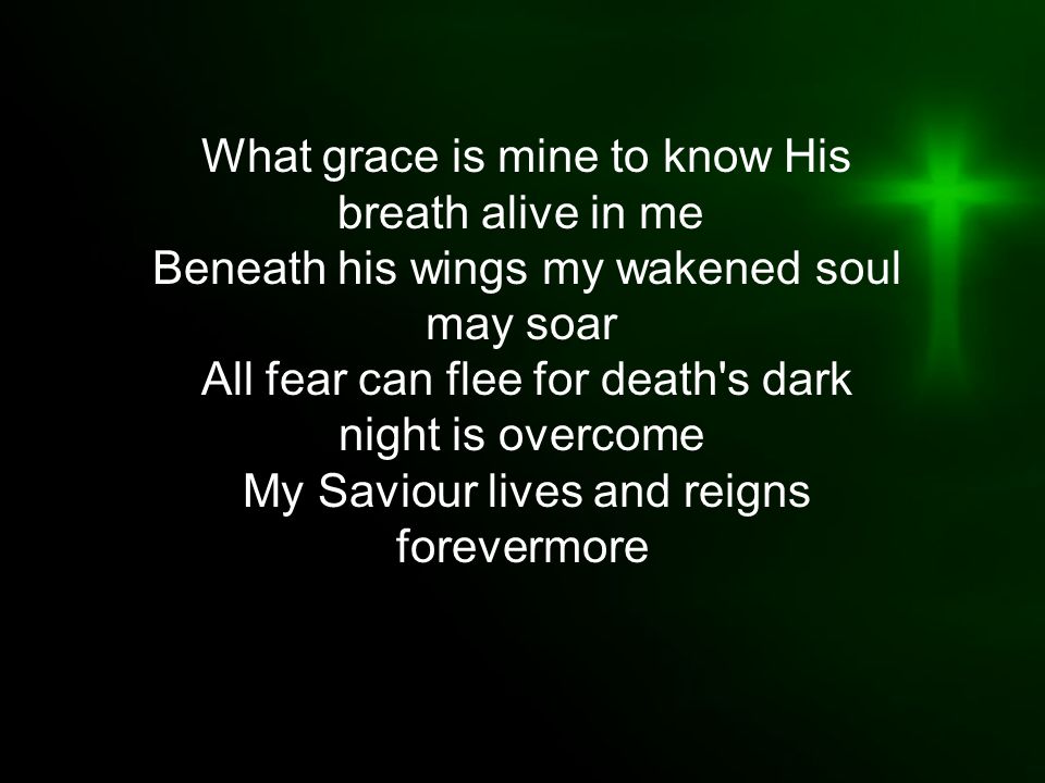 What grace is mine to know His breath alive in me Beneath his wings my wakened soul may soar All fear can flee for death s dark night is overcome My Saviour lives and reigns forevermore