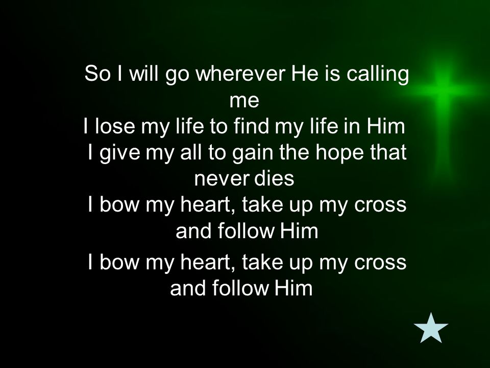 So I will go wherever He is calling me I lose my life to find my life in Him I give my all to gain the hope that never dies I bow my heart, take up my cross and follow Him I bow my heart, take up my cross and follow Him