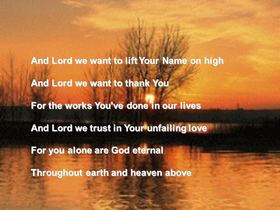 And Lord we want to lift Your Name on high And Lord we want to thank You For the works You ve done in our lives And Lord we trust in Your unfailing love For you alone are God eternal Throughout earth and heaven above