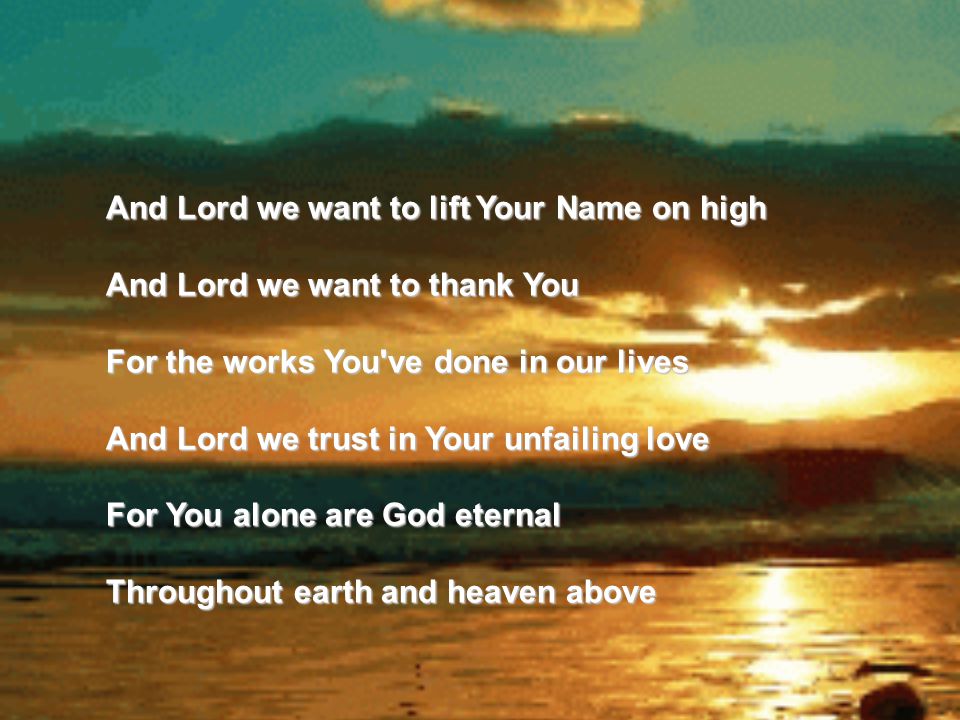 And Lord we want to lift Your Name on high And Lord we want to thank You For the works You ve done in our lives And Lord we trust in Your unfailing love For You alone are God eternal Throughout earth and heaven above