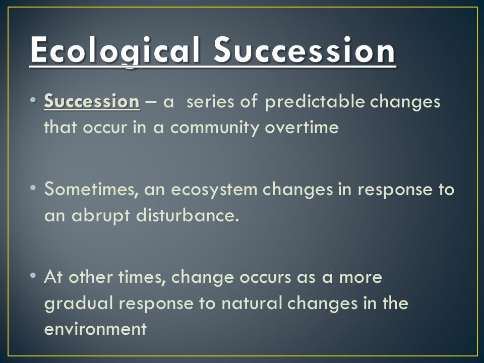 Succession Succession – a series of predictable changes that occur in a community overtime Sometimes, an ecosystem changes in response to an abrupt disturbance.