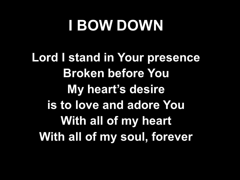 I BOW DOWN Lord I stand in Your presence Broken before You My heart’s desire is to love and adore You With all of my heart With all of my soul, forever Lord I stand in Your presence Broken before You My heart’s desire is to love and adore You With all of my heart With all of my soul, forever