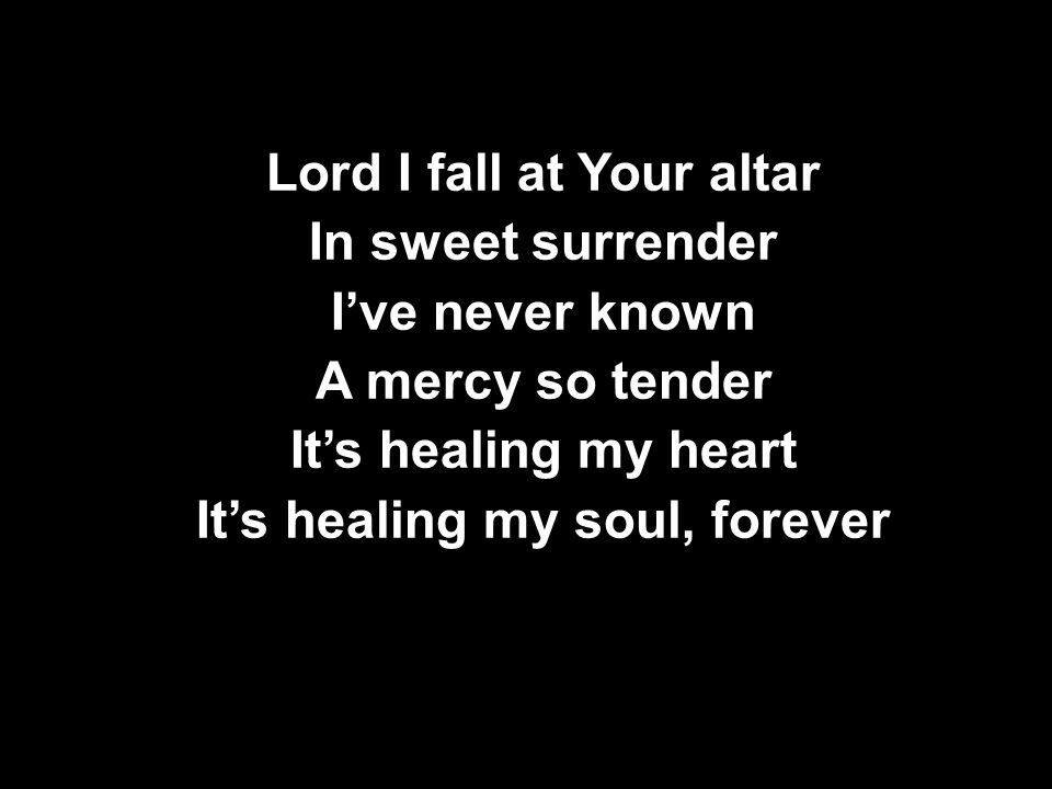Lord I fall at Your altar In sweet surrender I’ve never known A mercy so tender It’s healing my heart It’s healing my soul, forever Lord I fall at Your altar In sweet surrender I’ve never known A mercy so tender It’s healing my heart It’s healing my soul, forever