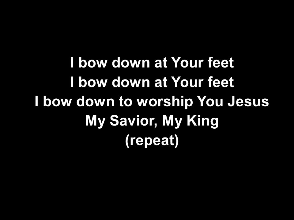 I bow down at Your feet I bow down to worship You Jesus My Savior, My King (repeat) I bow down at Your feet I bow down to worship You Jesus My Savior, My King (repeat)