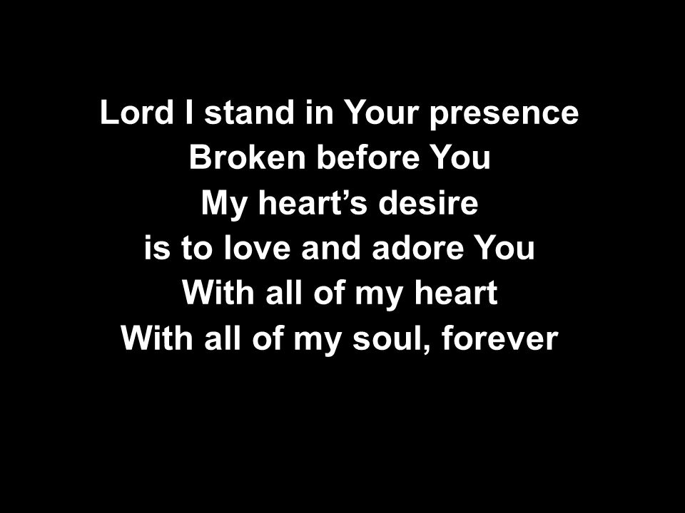 Lord I stand in Your presence Broken before You My heart’s desire is to love and adore You With all of my heart With all of my soul, forever Lord I stand in Your presence Broken before You My heart’s desire is to love and adore You With all of my heart With all of my soul, forever