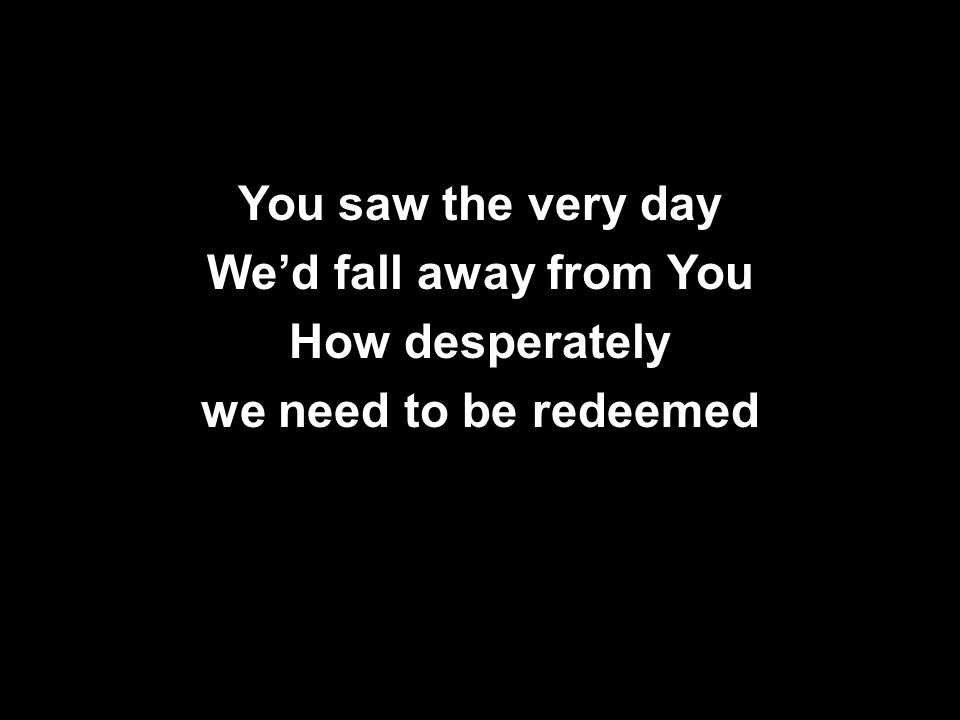 You saw the very day We’d fall away from You How desperately we need to be redeemed