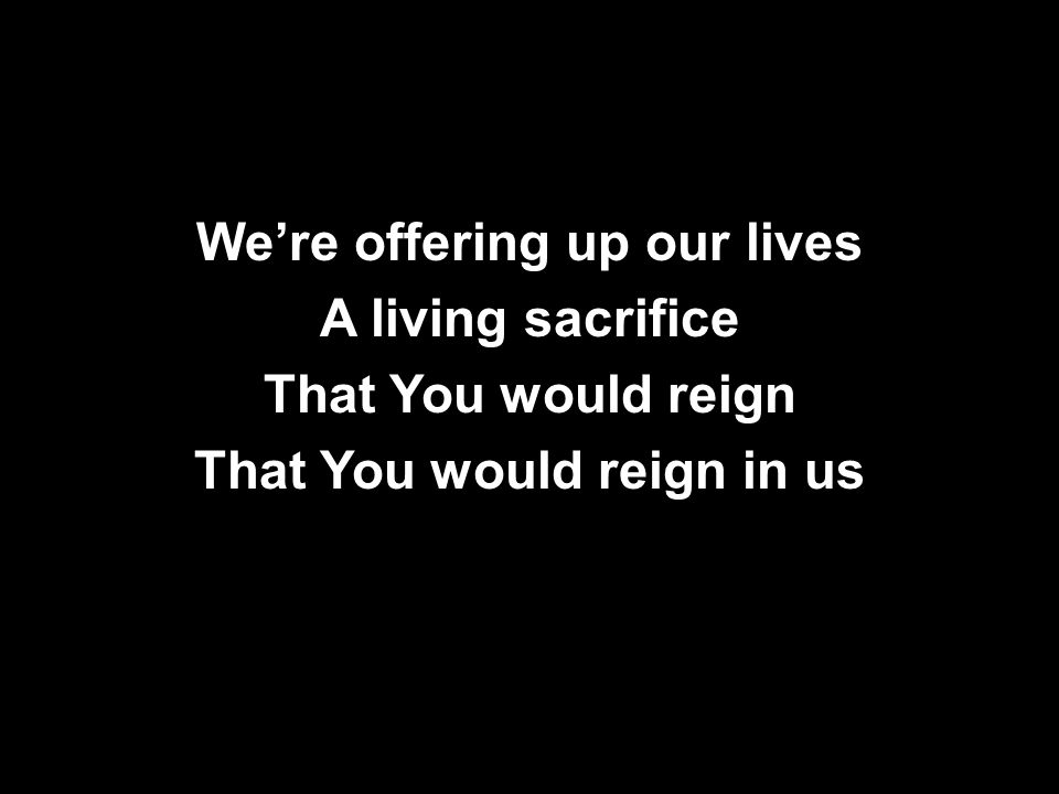 We’re offering up our lives A living sacrifice That You would reign That You would reign in us