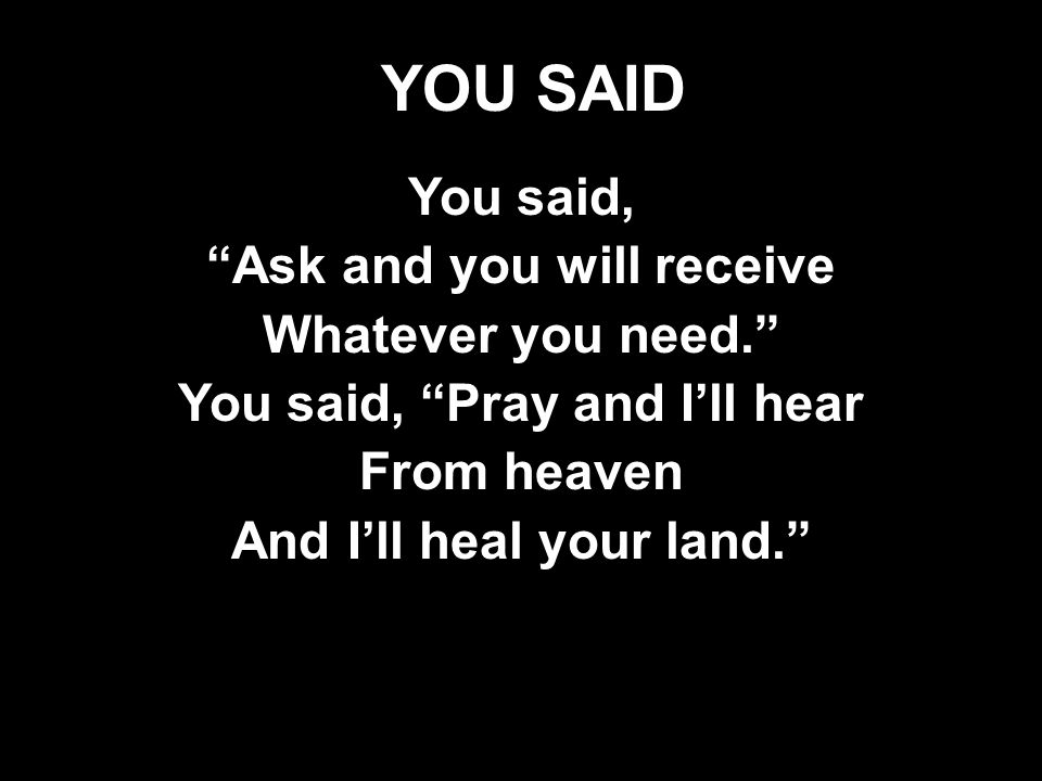 YOU SAID You said, Ask and you will receive Whatever you need. You said, Pray and I’ll hear From heaven And I’ll heal your land. You said, Ask and you will receive Whatever you need. You said, Pray and I’ll hear From heaven And I’ll heal your land.