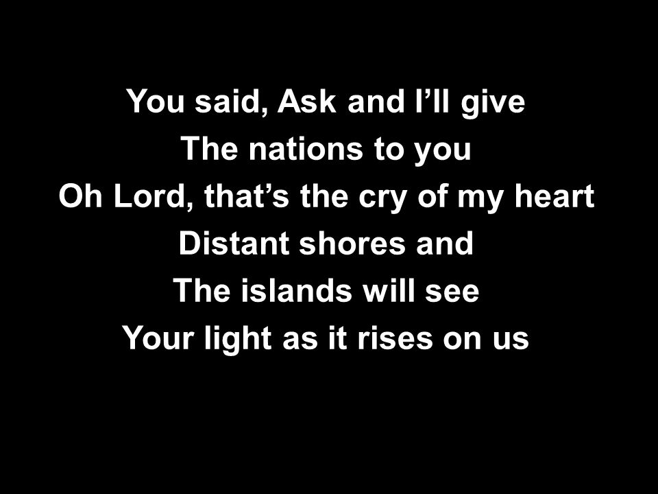 You said, Ask and I’ll give The nations to you Oh Lord, that’s the cry of my heart Distant shores and The islands will see Your light as it rises on us You said, Ask and I’ll give The nations to you Oh Lord, that’s the cry of my heart Distant shores and The islands will see Your light as it rises on us