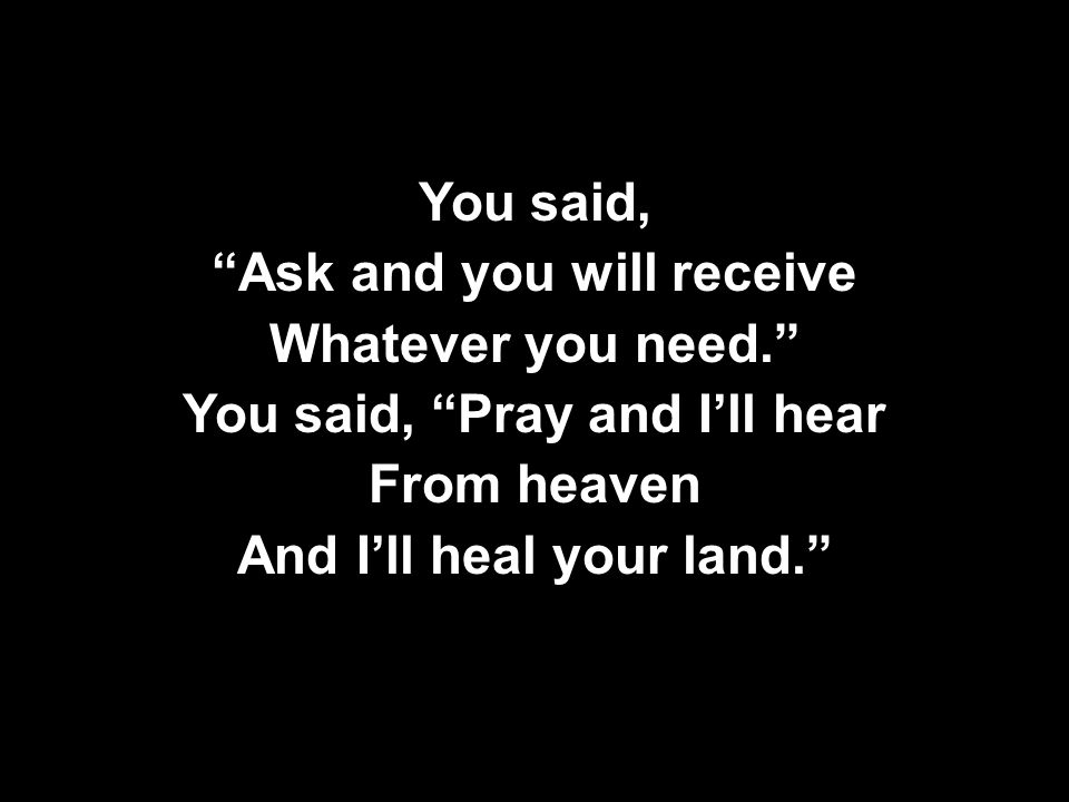 You said, Ask and you will receive Whatever you need. You said, Pray and I’ll hear From heaven And I’ll heal your land. You said, Ask and you will receive Whatever you need. You said, Pray and I’ll hear From heaven And I’ll heal your land.