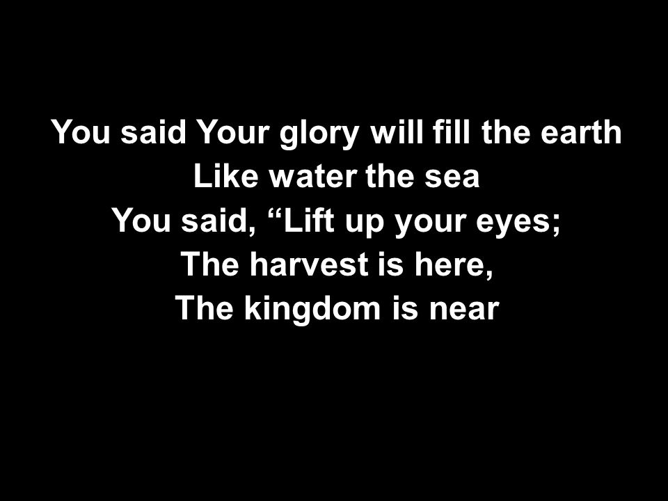 You said Your glory will fill the earth Like water the sea You said, Lift up your eyes; The harvest is here, The kingdom is near You said Your glory will fill the earth Like water the sea You said, Lift up your eyes; The harvest is here, The kingdom is near