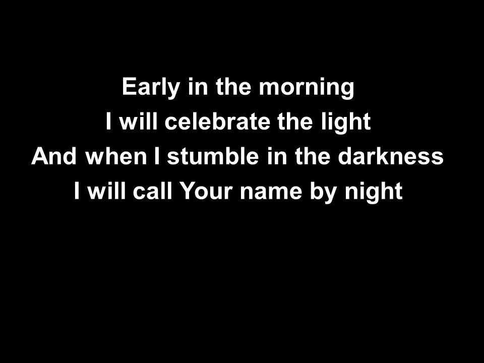 Early in the morning I will celebrate the light And when I stumble in the darkness I will call Your name by night Early in the morning I will celebrate the light And when I stumble in the darkness I will call Your name by night