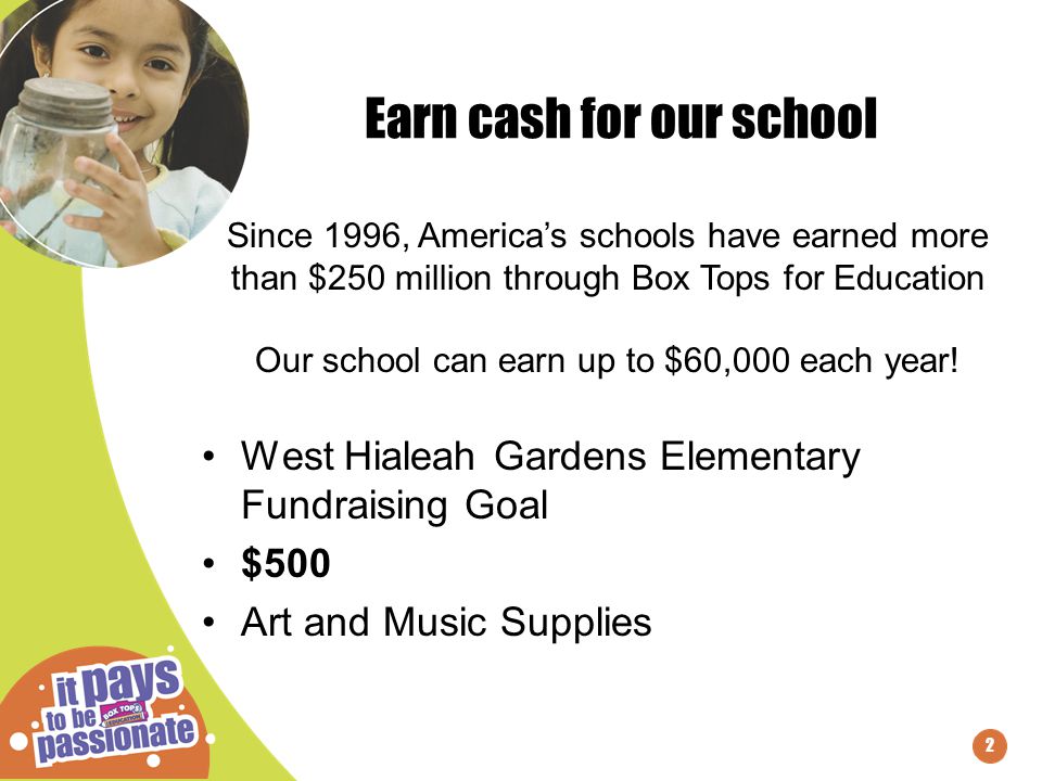 2 Earn cash for our school West Hialeah Gardens Elementary Fundraising Goal $500 Art and Music Supplies Since 1996, America’s schools have earned more than $250 million through Box Tops for Education Our school can earn up to $60,000 each year!