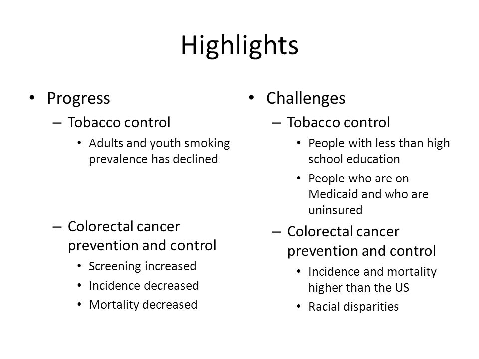Highlights Progress – Tobacco control Adults and youth smoking prevalence has declined – Colorectal cancer prevention and control Screening increased Incidence decreased Mortality decreased Challenges – Tobacco control People with less than high school education People who are on Medicaid and who are uninsured – Colorectal cancer prevention and control Incidence and mortality higher than the US Racial disparities