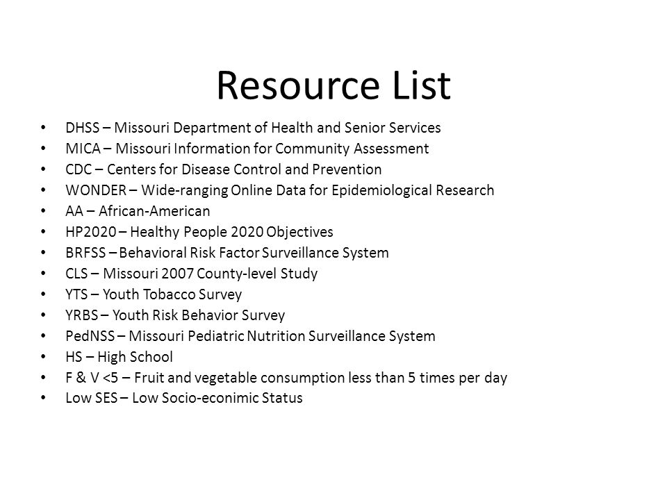 Resource List DHSS – Missouri Department of Health and Senior Services MICA – Missouri Information for Community Assessment CDC – Centers for Disease Control and Prevention WONDER – Wide-ranging Online Data for Epidemiological Research AA – African-American HP2020 – Healthy People 2020 Objectives BRFSS – Behavioral Risk Factor Surveillance System CLS – Missouri 2007 County-level Study YTS – Youth Tobacco Survey YRBS – Youth Risk Behavior Survey PedNSS – Missouri Pediatric Nutrition Surveillance System HS – High School F & V <5 – Fruit and vegetable consumption less than 5 times per day Low SES – Low Socio-econimic Status
