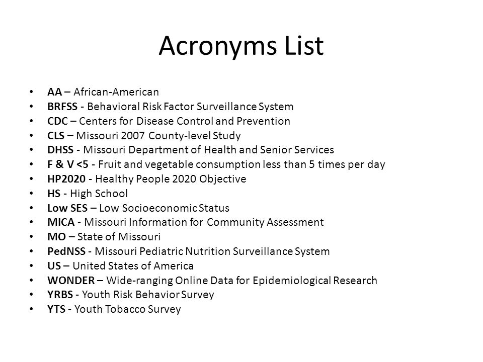 Acronyms List AA – African-American BRFSS - Behavioral Risk Factor Surveillance System CDC – Centers for Disease Control and Prevention CLS – Missouri 2007 County-level Study DHSS - Missouri Department of Health and Senior Services F & V <5 - Fruit and vegetable consumption less than 5 times per day HP Healthy People 2020 Objective HS - High School Low SES – Low Socioeconomic Status MICA - Missouri Information for Community Assessment MO – State of Missouri PedNSS - Missouri Pediatric Nutrition Surveillance System US – United States of America WONDER – Wide-ranging Online Data for Epidemiological Research YRBS - Youth Risk Behavior Survey YTS - Youth Tobacco Survey