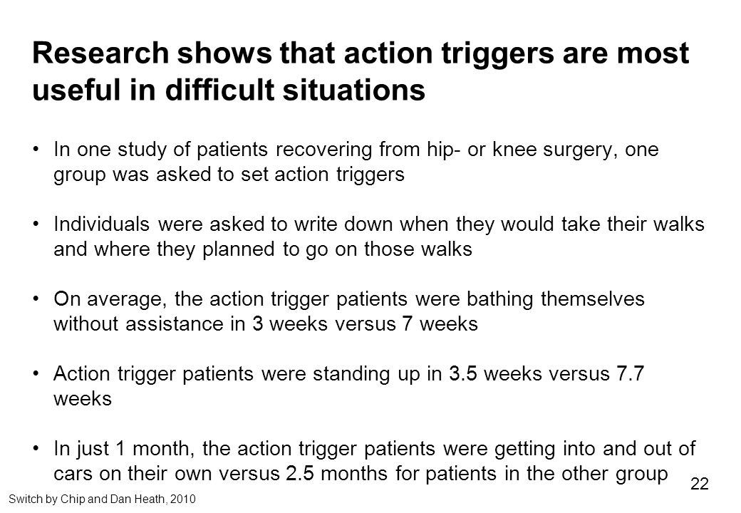 Research shows that action triggers are most useful in difficult situations In one study of patients recovering from hip- or knee surgery, one group was asked to set action triggers Individuals were asked to write down when they would take their walks and where they planned to go on those walks On average, the action trigger patients were bathing themselves without assistance in 3 weeks versus 7 weeks Action trigger patients were standing up in 3.5 weeks versus 7.7 weeks In just 1 month, the action trigger patients were getting into and out of cars on their own versus 2.5 months for patients in the other group 22 Switch by Chip and Dan Heath, 2010