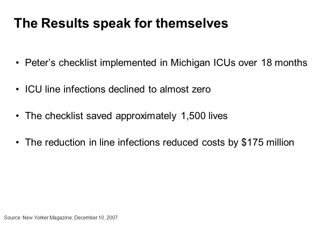 The Results speak for themselves Peter’s checklist implemented in Michigan ICUs over 18 months ICU line infections declined to almost zero The checklist saved approximately 1,500 lives The reduction in line infections reduced costs by $175 million Source: New Yorker Magazine; December 10, 2007
