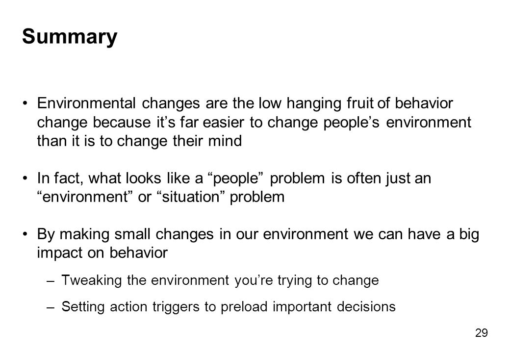 Summary Environmental changes are the low hanging fruit of behavior change because it’s far easier to change people’s environment than it is to change their mind In fact, what looks like a people problem is often just an environment or situation problem By making small changes in our environment we can have a big impact on behavior –Tweaking the environment you’re trying to change –Setting action triggers to preload important decisions 29