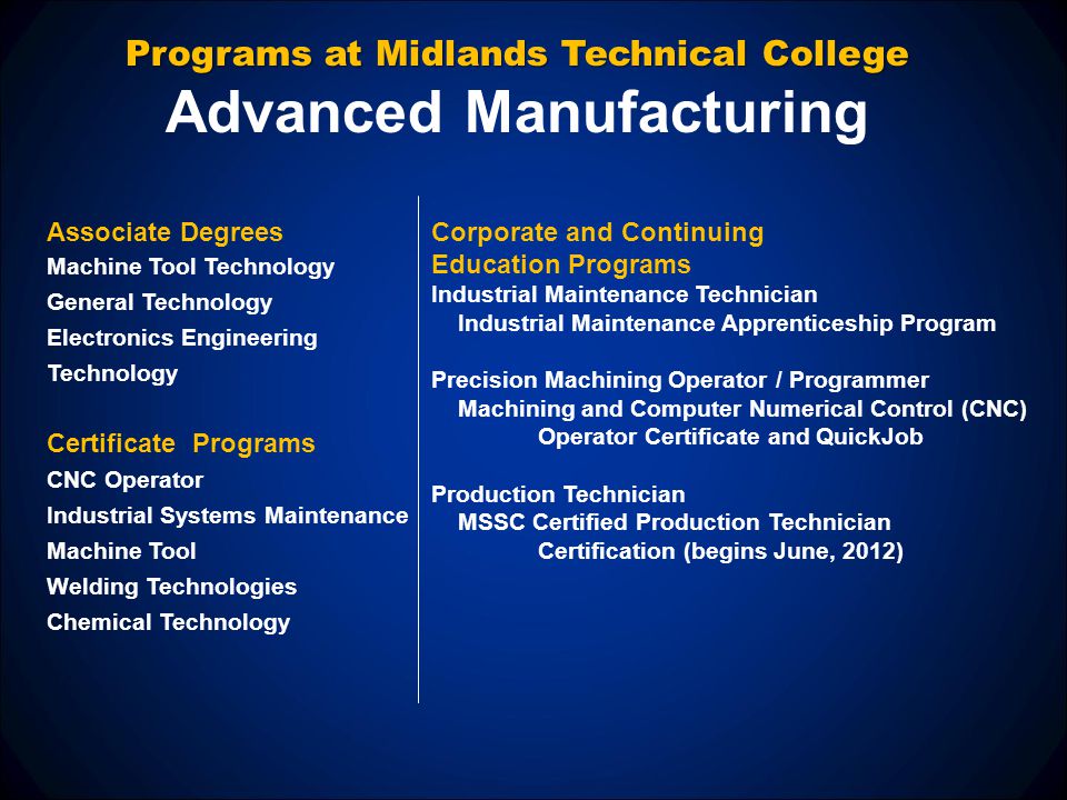 Programs at Midlands Technical College Advanced Manufacturing Corporate and Continuing Education Programs Industrial Maintenance Technician Industrial Maintenance Apprenticeship Program Precision Machining Operator / Programmer Machining and Computer Numerical Control (CNC) Operator Certificate and QuickJob Production Technician MSSC Certified Production Technician Certification (begins June, 2012) Associate Degrees Machine Tool Technology General Technology Electronics Engineering Technology Certificate Programs CNC Operator Industrial Systems Maintenance Machine Tool Welding Technologies Chemical Technology