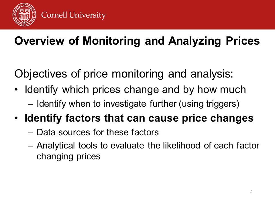 Overview of Monitoring and Analyzing Prices Objectives of price monitoring and analysis: Identify which prices change and by how much –Identify when to investigate further (using triggers) Identify factors that can cause price changes –Data sources for these factors –Analytical tools to evaluate the likelihood of each factor changing prices 2