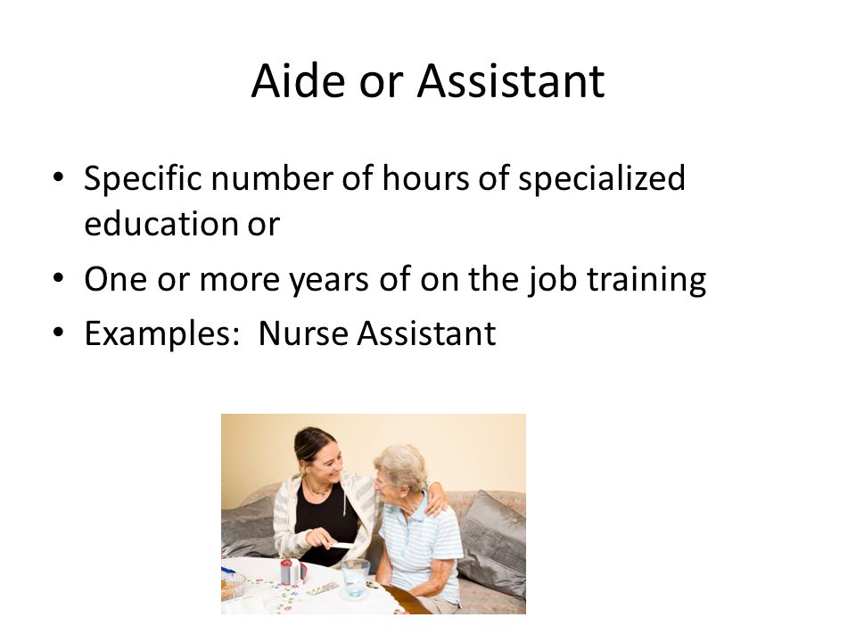 Aide or Assistant Specific number of hours of specialized education or One or more years of on the job training Examples: Nurse Assistant