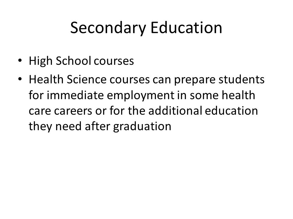 Secondary Education High School courses Health Science courses can prepare students for immediate employment in some health care careers or for the additional education they need after graduation