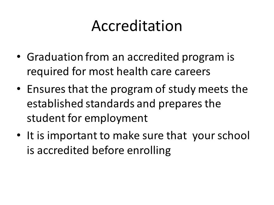Accreditation Graduation from an accredited program is required for most health care careers Ensures that the program of study meets the established standards and prepares the student for employment It is important to make sure that your school is accredited before enrolling