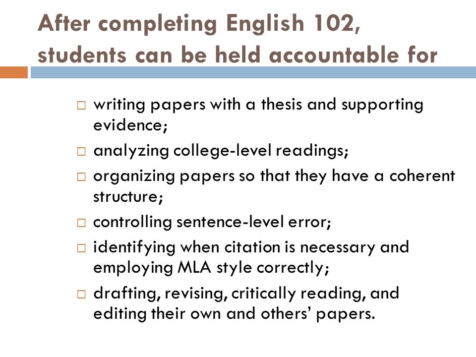 After completing English 102, students can be held accountable for  writing papers with a thesis and supporting evidence;  analyzing college-level readings;  organizing papers so that they have a coherent structure;  controlling sentence-level error;  identifying when citation is necessary and employing MLA style correctly;  drafting, revising, critically reading, and editing their own and others’ papers.