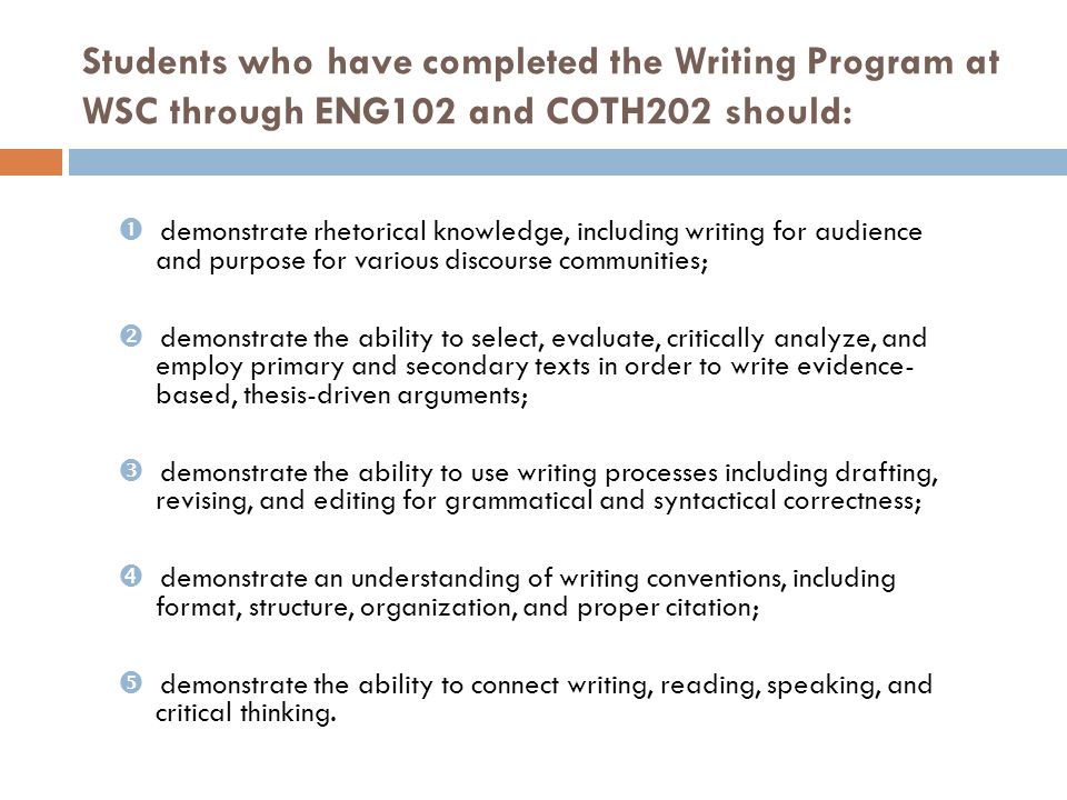 Students who have completed the Writing Program at WSC through ENG102 and COTH202 should:  demonstrate rhetorical knowledge, including writing for audience and purpose for various discourse communities;  demonstrate the ability to select, evaluate, critically analyze, and employ primary and secondary texts in order to write evidence- based, thesis-driven arguments;  demonstrate the ability to use writing processes including drafting, revising, and editing for grammatical and syntactical correctness;  demonstrate an understanding of writing conventions, including format, structure, organization, and proper citation;  demonstrate the ability to connect writing, reading, speaking, and critical thinking.