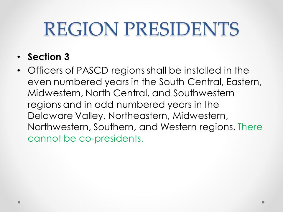 REGION PRESIDENTS Section 3 Officers of PASCD regions shall be installed in the even numbered years in the South Central, Eastern, Midwestern, North Central, and Southwestern regions and in odd numbered years in the Delaware Valley, Northeastern, Midwestern, Northwestern, Southern, and Western regions.