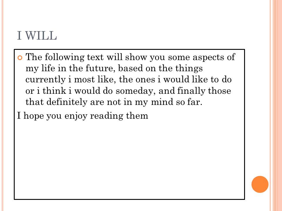 I WILL The following text will show you some aspects of my life in the future, based on the things currently i most like, the ones i would like to do or i think i would do someday, and finally those that definitely are not in my mind so far.