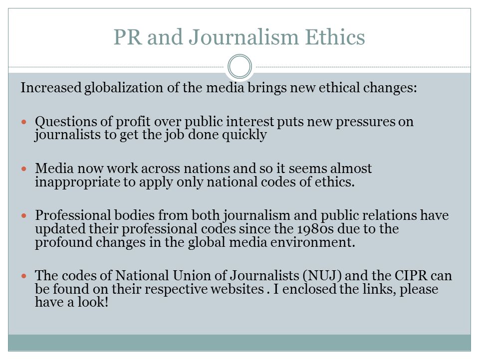 PR and Journalism Ethics Increased globalization of the media brings new ethical changes: Questions of profit over public interest puts new pressures on journalists to get the job done quickly Media now work across nations and so it seems almost inappropriate to apply only national codes of ethics.