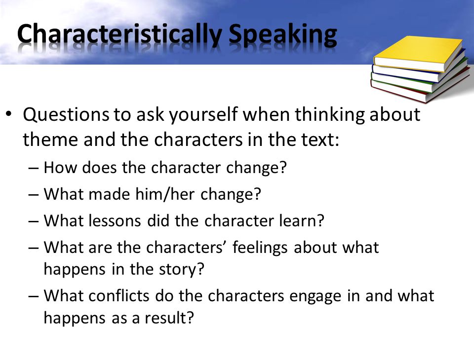 Questions to ask yourself when thinking about theme and the characters in the text: – How does the character change.