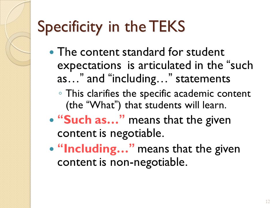 Specificity in the TEKS The content standard for student expectations is articulated in the such as… and including… statements ◦ This clarifies the specific academic content (the What ) that students will learn.