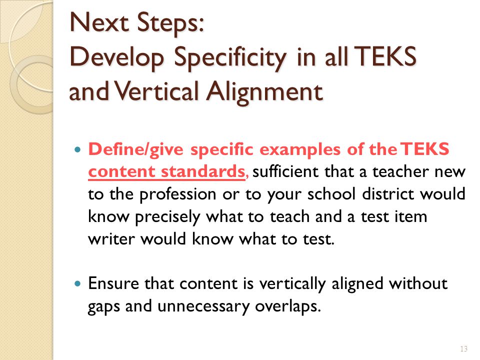 Next Steps: Develop Specificity in all TEKS and Vertical Alignment Define/give specific examples of the TEKS content standards, sufficient that a teacher new to the profession or to your school district would know precisely what to teach and a test item writer would know what to test.