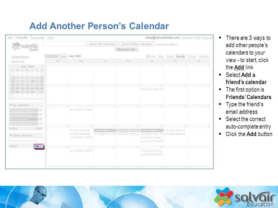 Education  There are 3 ways to add other people’s calendars to your view - to start, click the Add link  Select Add a friend’s calendar  The first option is Friends’ Calendars  Type the friend’s  address  Select the correct auto-complete entry  Click the Add button Add Another Person’s Calendar